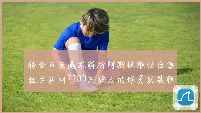 转会市场赢家解析阿斯顿维拉出售杜兰获利7700万欧后的球员发展轨迹